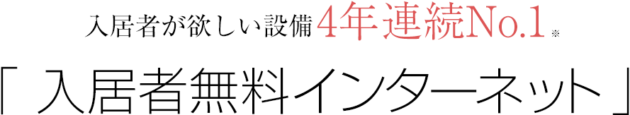 入居者が欲しい設備 4年連続No.1※ 「 入居者無料インターネット 」