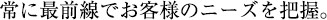 常に最前線でお客様のニーズを把握。
